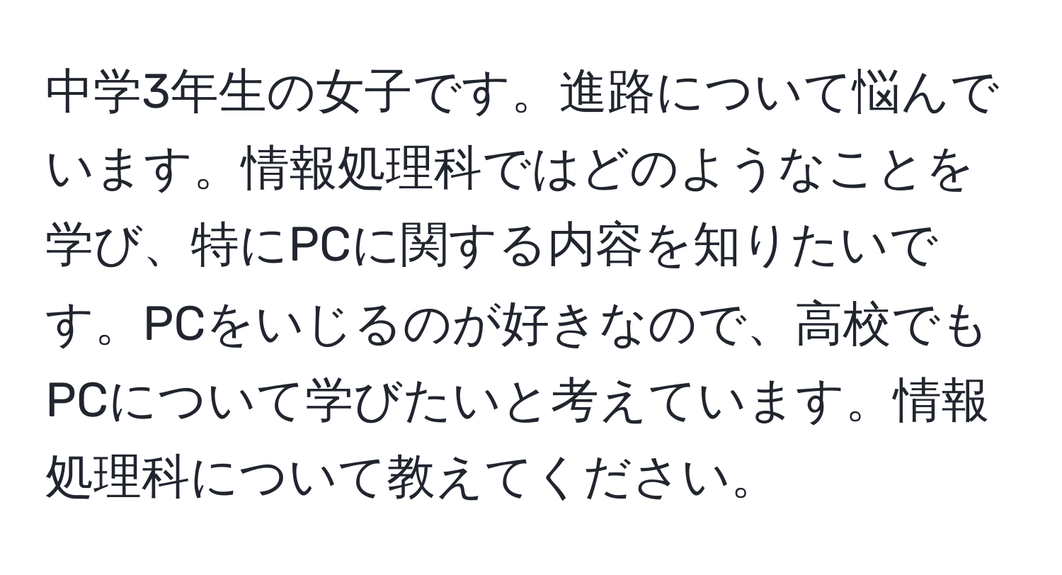 中学3年生の女子です。進路について悩んでいます。情報処理科ではどのようなことを学び、特にPCに関する内容を知りたいです。PCをいじるのが好きなので、高校でもPCについて学びたいと考えています。情報処理科について教えてください。