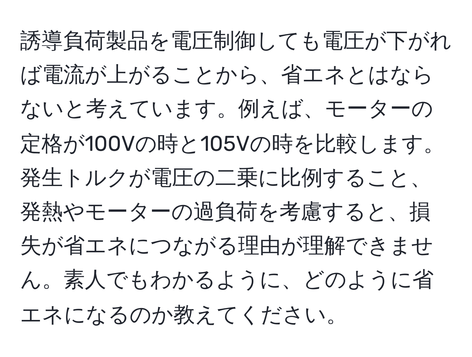 誘導負荷製品を電圧制御しても電圧が下がれば電流が上がることから、省エネとはならないと考えています。例えば、モーターの定格が100Vの時と105Vの時を比較します。発生トルクが電圧の二乗に比例すること、発熱やモーターの過負荷を考慮すると、損失が省エネにつながる理由が理解できません。素人でもわかるように、どのように省エネになるのか教えてください。