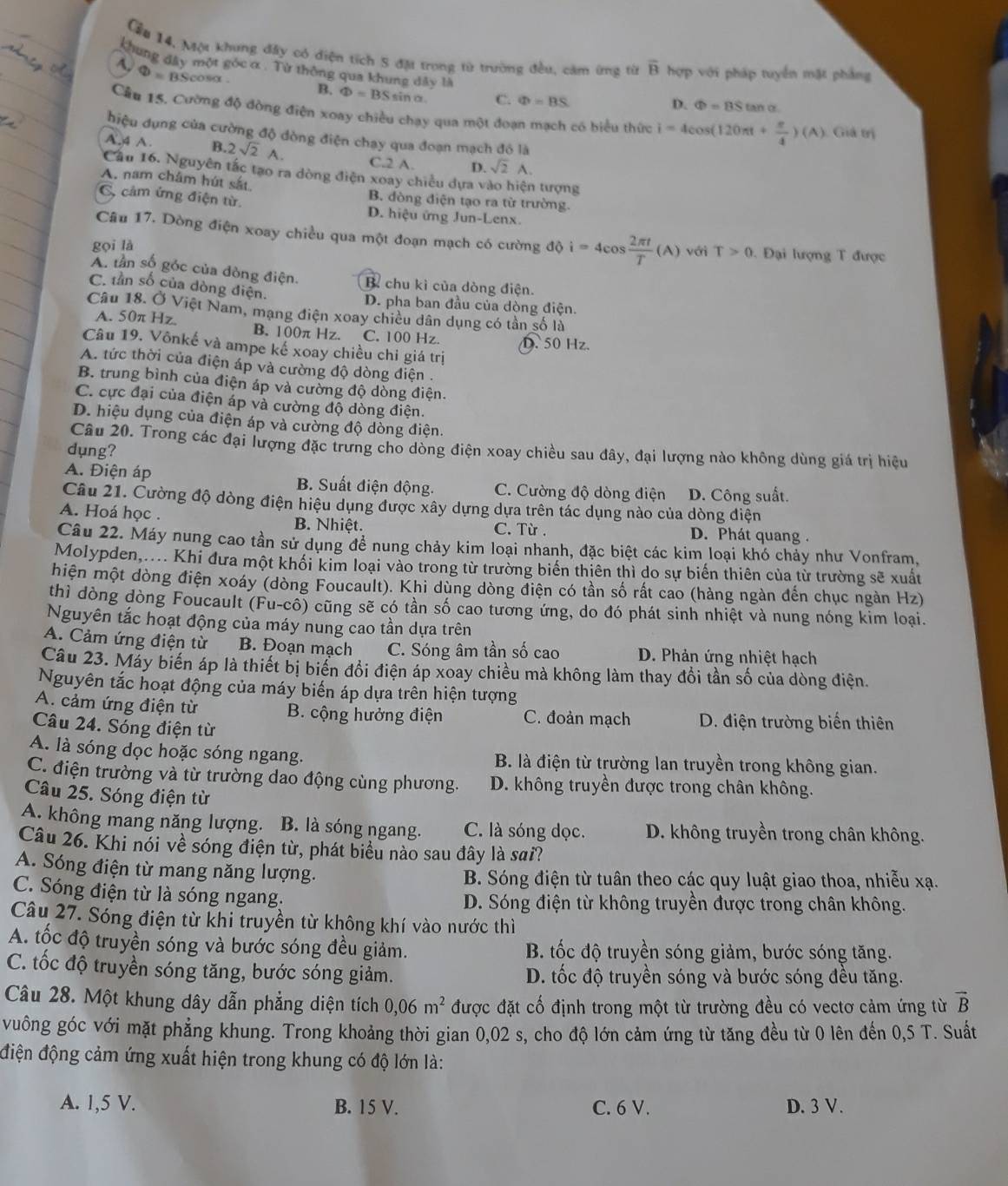 Cầu 14, Mộ khung đây có diện tích S đặ trong từ trường đều, cảm ứng từ overline B hợp với pháp tuyển mặt phẳng
khung đây một góc α . Từ thông qua khung đây là
Phi =B Scos
B. Phi =BSsin C. Phi =BS
D. Phi =BStan alpha
Cầu 15, Cường độ đòng điện xoay chiều chạy qua một đoạn mạch có biểu thức i=4cos (120π t+ π /4 )(A) Giả trị
hiệu dụng của cường độ dòng điện chạy qua đoạn mạch đô là
A.4 A B. 2sqrt(2)A. C.2 A. D. sqrt(2)A.
Cầu 16. Nguyên tắc tạo ra dòng điện xoay chiều dựa vào hiện tượng
A. nam châm hút sắt B. đòng điện tạo ra từ trường.
, cảm ứng điện từ. D. hiệu ứng Jun-Lenx
Câu 17. Dòng điện xoay chiều qua một đoạn mạch có cường dθ i=4cos  2π t/T (A)
gọi là với T>0 *   Đại lượng T được
A. tần số góc của đòng điện. B chu kì của dòng điện.
C. tần số của dòng điện.
D. pha ban đầu của dòng điện.
Câu 18. Ở Việt Nam, mạng điện xoay chiều dân dụng có tần số là
A. 50π Hz. B. 100π Hz. C. 100 Hz. D. 50 Hz.
Câu 19. Vônkế và ampe kế xoay chiều chi giá trị
A. tức thời của điện áp và cường độ dòng điện .
B. trung bình của điện áp và cường độ dòng điện.
C. cực đại của điện áp và cường độ dòng điện.
D. hiệu dụng của điện áp và cường độ dòng điện.
Câu 20. Trong các đại lượng đặc trưng cho dòng điện xoay chiều sau đây, đại lượng nào không dùng giá trị hiệu
dụng?
A. Điện áp B. Suất điện động. C. Cường độ dòng điện D. Công suất.
Câu 21. Cường độ dòng điện hiệu dụng được xây dựng dựa trên tác dụng nào của dòng điện
A. Hoá học . B. Nhiệt. C. Từ . D. Phát quang .
Câu 22. Máy nung cao tần sử dụng để nung chảy kim loại nhanh, đặc biệt các kim loại khó chảy như Vonfram.
Molypden,.... Khi đưa một khối kim loại vào trong từ trường biển thiên thì do sự biến thiên của từ trường sẽ xuất
hiện một dòng điện xoáy (dòng Foucault). Khi dùng dòng điện có tần số rất cao (hàng ngàn đến chục ngàn Hz)
thì dòng dòng Foucault (Fu-cô) cũng sẽ có tần số cao tương ứng, do đó phát sinh nhiệt và nung nóng kim loại.
Nguyên tắc hoạt động của máy nung cao tần dựa trên
A. Cảm ứng điện từ B. Đoạn mạch C. Sóng âm tần số cao D. Phản ứng nhiệt hạch
Câu 23. Máy biến áp là thiết bị biển đổi điện áp xoay chiều mà không làm thay đổi tần số của dòng điện.
Nguyên tắc hoạt động của máy biến áp dựa trên hiện tượng
A. cảm ứng điện từ B. cộng hưởng điện C. đoản mạch D. điện trường biến thiên
Câu 24. Sóng điện từ
A. là sóng dọc hoặc sóng ngang. B. là điện từ trường lan truyền trong không gian.
C. điện trường và từ trường dao động cùng phương. D. không truyền được trong chân không.
Câu 25. Sóng điện từ
A. không mang năng lượng. B. là sóng ngang. C. là sóng dọc. D. không truyền trong chân không.
Câu 26. Khi nói về sóng điện từ, phát biểu nào sau đây là sai?
A. Sóng điện từ mang năng lượng. B. Sóng điện từ tuân theo các quy luật giao thoa, nhiễu xạ.
C. Sóng điện từ là sóng ngang. D. Sóng điện từ không truyền được trong chân không.
Câu 27. Sóng điện từ khi truyền từ không khí vào nước thì
A. tốc độ truyền sóng và bước sóng đều giảm.  B. tốc độ truyền sóng giảm, bước sóng tăng.
C. tốc độ truyền sóng tăng, bước sóng giảm. D. tốc độ truyền sóng và bước sóng đều tăng.
Câu 28. Một khung dây dẫn phẳng diện tích 0,06m^2 được đặt cố định trong một từ trường đều có vectơ cảm ứng từ vector B
vuông góc với mặt phẳng khung. Trong khoảng thời gian 0,02 s, cho độ lớn cảm ứng từ tăng đều từ 0 lên đến 0,5 T. Suất
điện động cảm ứng xuất hiện trong khung có độ lớn là:
A. 1,5 V. B. 15 V. C. 6 V. D. 3 V.