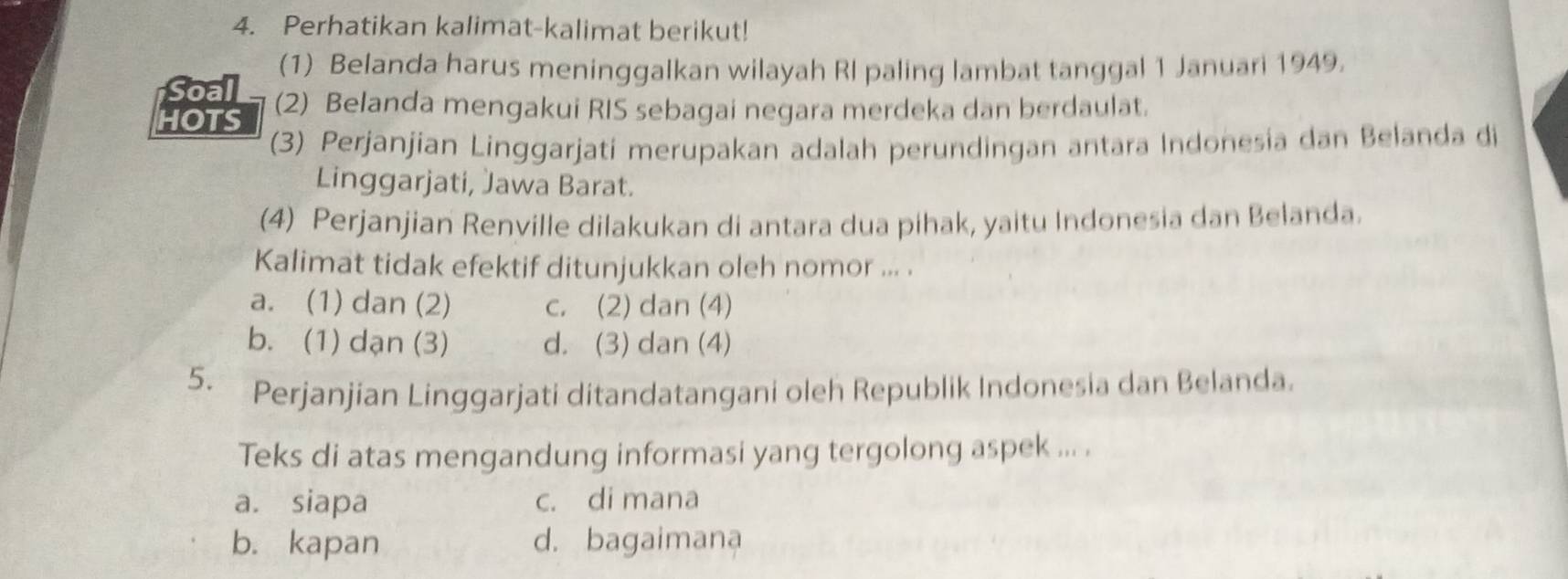 Perhatikan kalimat-kalimat berikut!
Soal (1) Belanda harus meninggalkan wilayah RI paling lambat tanggal 1 Januari 1949.
HOTS (2) Belanda mengakui RIS sebagai negara merdeka dan berdaulat.
(3) Perjanjian Linggarjati merupakan adalah perundingan antara Indonesia dan Belanda di
Linggarjati, Jawa Barat.
(4) Perjanjian Renville dilakukan di antara dua pihak, yaitu Indonesia dan Belanda.
Kalimat tidak efektif ditunjukkan oleh nomor ... .
a. (1) dan (2) c. (2) dan (4)
b. (1) dạn (3) d. (3) dan (4)
5. Perjanjian Linggarjati ditandatangani oleh Republik Indonesia dan Belanda.
Teks di atas mengandung informasi yang tergolong aspek ... .
a. siapa c. di mana
b. kapan d. bagaimana