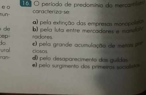 período de predomínio do mercantilismo
nu∩- caracteriza-se:
a) pela extinção das empresas monopolistas
de b) pela luta entre mercadores e manufaty 
ep- radores
do. c) pela grande acumulação de metais pre
ural ciosos.
ran- d) pelo desaparecimento das guildas.
e) pelo surgimento dos primeiras socialistas