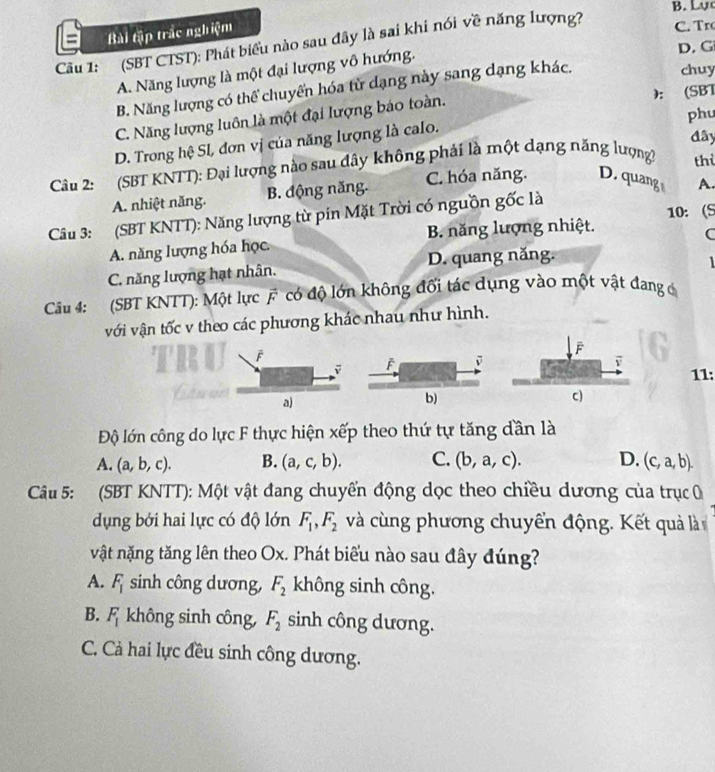 Lự
= Bài tập trắc nghiệm
Cu 1: (SBT CTST): Phát biểu nào sau đây là sai khi nói về năng lượng?
C.  Tr
D. G
A. Năng lượng là một đại lượng vô hướng.
B. Năng lượng có thể chuyển hóa từ dạng này sang dạng khác.
chuy
):
C. Năng lượng luôn là một đại lượng báo toàn. (SBT
đây
D. Trong hệ SI, đơn vị của năng lượng là calo. phu
Câu 2: (SBT KNTT): Đại lượng nào sau đây không phải là một dạng năng lượng? thì
A. nhiệt năng. B. động năng. C. hóa năng. D. quang A.
10： (S
Câu 3: (SBT KNTT): Năng lượng từ pin Mặt Trời có nguồn gốc là
B. năng lượng nhiệt.
C
A. năng lượng hóa học.
D. quang năng.
1
C. năng lượng hạt nhân.
Câu 4: (SBT KNTT): Một lực vector F có độ lớn không đổi tác dụng vào một vật đang c
với vận tốc v theo các phương khác nhau như hình.
F
F
ū
11:
a)
b)
Độ lớn công do lực F thực hiện xếp theo thứ tự tăng dần là
A. (a,b,c). B. (a,c,b). C. (b,a,c). D. (c,a,b).
Câu 5: (SBT KNTT): Một vật đang chuyển động dọc theo chiều dương của trục 
dụng bới hai lực có độ lớn F_1,F_2 và cùng phương chuyển động. Kết quả là
vật nặng tăng lên theo Ox. Phát biểu nào sau đây đúng?
A. F_1 sinh công dương, F_2 không sinh công.
B. F_1 không sinh công, F_2 sinh công dương.
C. Cả hai lực đều sinh công dương.