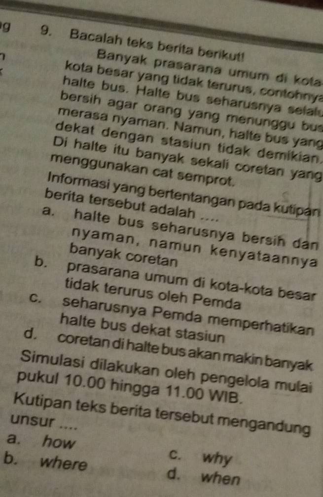 Bacalah teks berita berikut!
Banyak prasarana umum di kota
kota besar yang tidak terurus, contohnya
halte bus. Halte bus seharusnya selal
bersih agar orang yang menunggu bu 
merasa nyaman. Namun, halte bus yang
dekat dengan stasiun tidak demikian.
Di halte itu banyak sekali coretan yang
menggunakan cat semprot.
Informasi yang bertentangan pada kutipan
berita tersebut adalah ....
a. halte bus seharusnya bersih dan
nyaman, namun kenyataannya
banyak coretan
b. prasarana umum di kota-kota besar
tidak terurus oleh Pemda
c. seharusnya Pemda memperhatikan
halte bus dekat stasiun
d . coretan di halte bus akan makin banyak
Simulasi dilakukan oleh pengelola mulai
pukul 10.00 hingga 11.00 WIB.
Kutipan teks berita tersebut mengandung
unsur ....
a. how c. why
b. where d. when