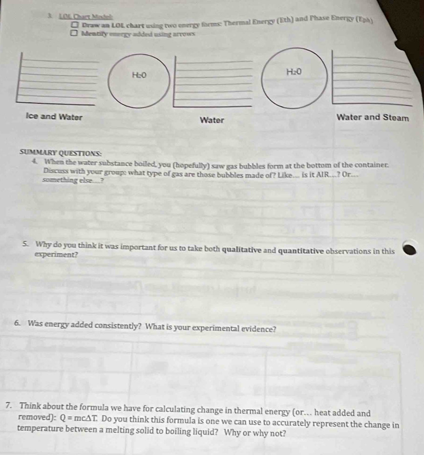 Chart Mestol
Draw an LOL chart using two energy forms: Thermal Energy (Eth) and Phase Energy (Eph)
Mentify energy added using arrows
H₂0
Ice and Water Water Water and Steam
SUMMARY QUESTIONS:
4. When the water substance boiled, you (hopefully) saw gas bubbles form at the bottom of the container.
Discuss with your group; what type of gas are those bubbles made of? Like... is it AIR...? Or...
something else..?
5. Why do you think it was important for us to take both qualitative and quantitative observations in this
experiment?
6. Was energy added consistently? What is your experimental evidence?
7. Think about the formula we have for calculating change in thermal energy (or… heat added and
removed): Q=mc△ T. Do you think this formula is one we can use to accurately represent the change in
temperature between a melting solid to boiling liquid? Why or why not?