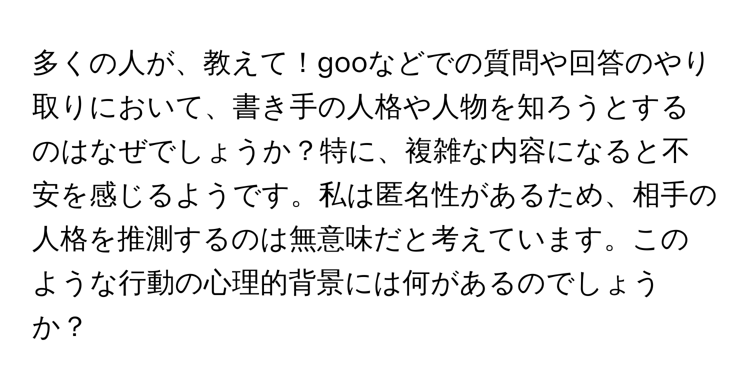 多くの人が、教えて！gooなどでの質問や回答のやり取りにおいて、書き手の人格や人物を知ろうとするのはなぜでしょうか？特に、複雑な内容になると不安を感じるようです。私は匿名性があるため、相手の人格を推測するのは無意味だと考えています。このような行動の心理的背景には何があるのでしょうか？