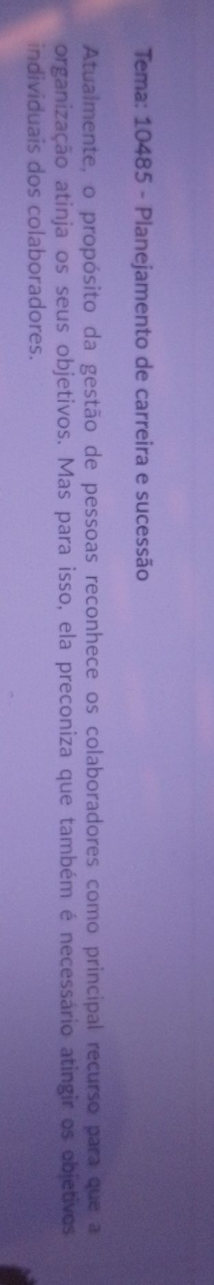 Tema: 10485 - Planejamento de carreira e sucessão 
Atualmente, o propósito da gestão de pessoas reconhece os colaboradores como principal recurso para que a 
organização atinja os seus objetivos. Mas para isso, ela preconiza que também é necessário atingir os objetivos 
individuais dos colaboradores.