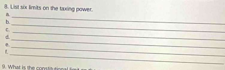 List six limits on the taxing power. 
a. 
b. 
_ 
C. 
_ 
d. 
_ 
e. 
_ 
_ 
f. 
_ 
9. What is the constitutional lim
