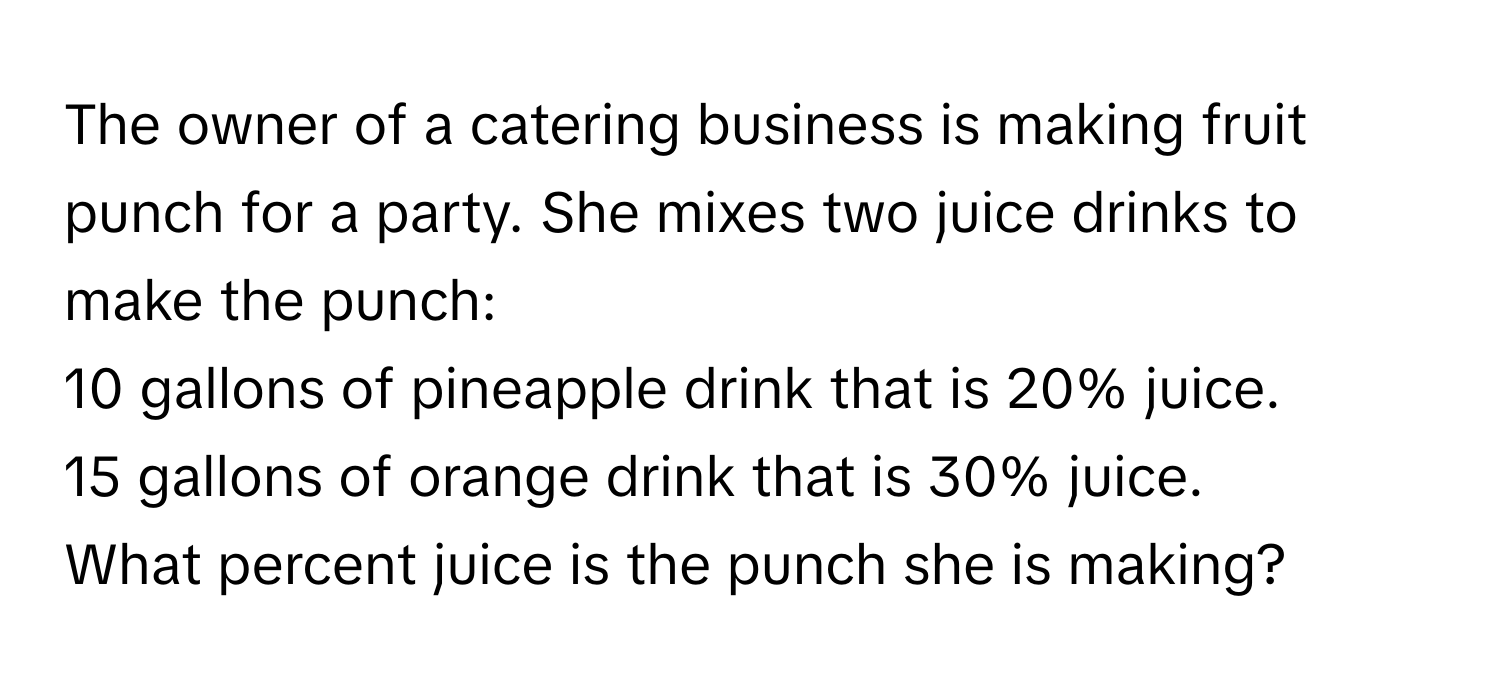 The owner of a catering business is making fruit punch for a party. She mixes two juice drinks to make the punch:

10 gallons of pineapple drink that is 20% juice.
15 gallons of orange drink that is 30% juice.
What percent juice is the punch she is making?