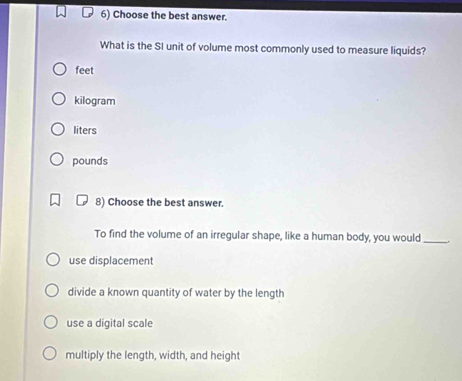 Choose the best answer.
What is the SI unit of volume most commonly used to measure liquids?
feet
kilogram
liters
pounds
8) Choose the best answer.
To find the volume of an irregular shape, like a human body, you would _.
use displacement
divide a known quantity of water by the length
use a digital scale
multiply the length, width, and height