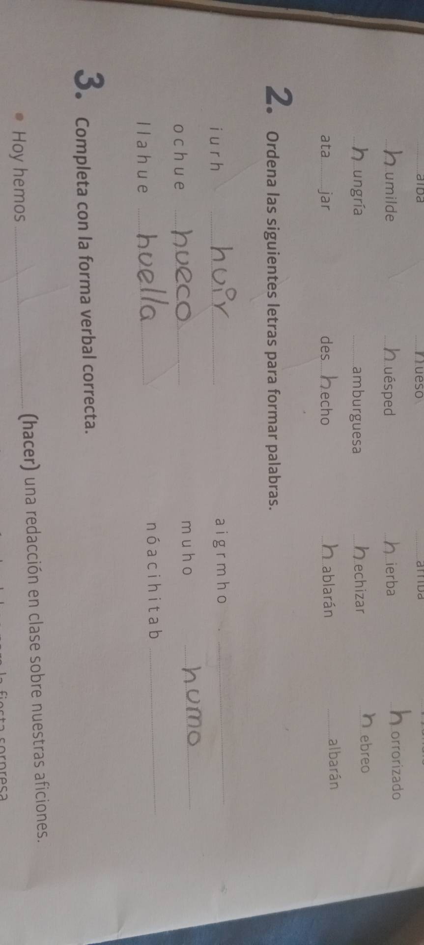 aida __aitda 
jueso 
_umilde _Luésped _ierba 
_orrorizado 
ungría _amburguesa _echizar 
_ebreo 
ata_ jar echo _albarán 
des.... Dablarán 
2. Ordena las siguientes letras para formar palabras. 
i u r h _aigrmho_ 
o ch ue _m u ho_ 
llahue _nó acihitab_ 
3. Completa con la forma verbal correcta. 
Hoy hemos (hacer) una redacción en clase sobre nuestras aficiones.