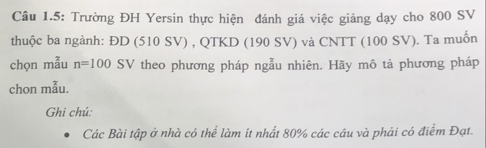 Câu 1.5: Trường ĐH Yersin thực hiện đánh giá việc giảng dạy cho 800 SV
thuộc ba ngành: ĐD (510 SV) , QTKD (190 SV) và CNTT (100 SV). Ta muốn 
chọn mẫu n=100SV * theo phương pháp ngẫu nhiên. Hãy mô tả phương pháp 
chon mẫu. 
Ghi chú: 
Các Bài tập ở nhà có thể làm ít nhất 80% các câu và phải có điểm Đạt.