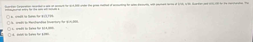 Guardian Corporation recorded a sale on account for $14,000 under the gross method of accounting for sales discounts, with payment terms of 2/10, r/30. Guardian paid $10,100 for the merchandise. The
initial journal entry for the sale will include a
a. credit to Sales for $13,720.
b. credit to Merchandise Inventory for $14,000.
c. credit to Sales for $14,000.
d. debit to Sales for $280.