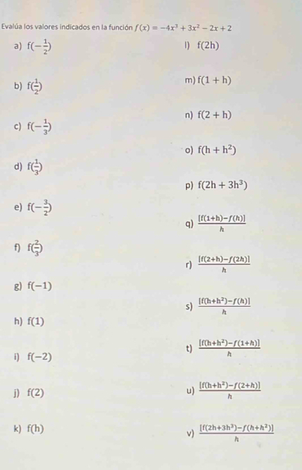 Evalúa los valores indicados en la función f(x)=-4x^3+3x^2-2x+2
a) f(- 1/2 )
1) f(2h)
b) f( 1/2 )
m) f(1+h)
n) f(2+h)
c) f(- 1/3 )
o) f(h+h^2)
d) f( 1/3 )
p) f(2h+3h^3)
e) f(- 3/2 )
q)  ([f(1+h)-f(h)])/h 
f) f( 2/3 )
r)  ([f(2+h)-f(2h)])/h 
g) f(-1)
s)  ([f(h+h^2)-f(h)])/h 
h) f(1)
i) f(-2)
t)  ([f(h+h^2)-f(1+h)])/h 
j) f(2)
u)  ([f(h+h^2)-f(2+h)])/h 
k) f(h)
v)  ([f(2h+3h^3)-f(h+h^2)])/h 