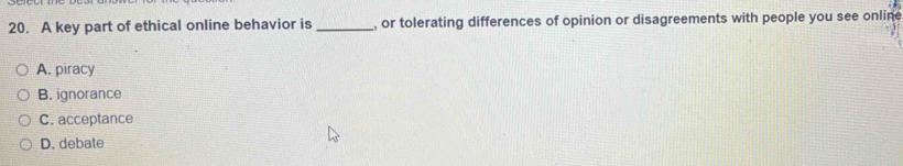 A key part of ethical online behavior is _, or tolerating differences of opinion or disagreements with people you see online
A. piracy
B. ignorance
C. acceptance
D. debate