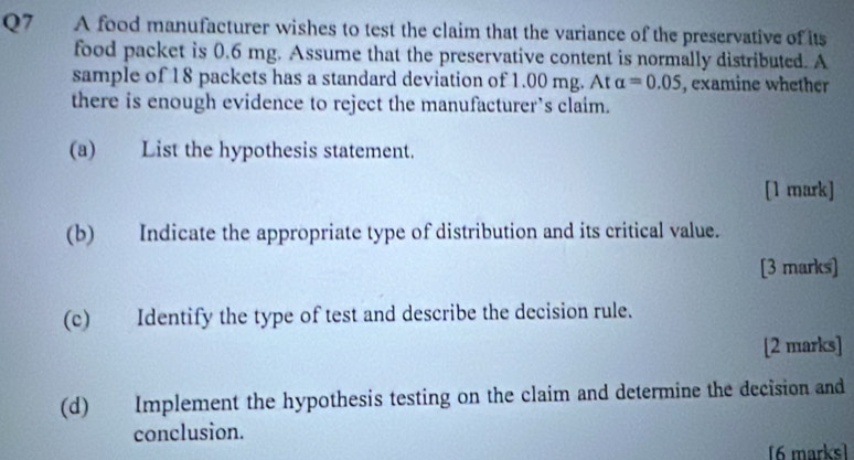 A food manufacturer wishes to test the claim that the variance of the preservative of its 
food packet is 0.6 mg. Assume that the preservative content is normally distributed. A 
sample of 18 packets has a standard deviation of 1.00 mg. At alpha =0.05 , examine whether 
there is enough evidence to reject the manufacturer’s claim. 
(a) List the hypothesis statement. 
[1 mark] 
(b) Indicate the appropriate type of distribution and its critical value. 
[3 marks] 
(c) Identify the type of test and describe the decision rule. 
[2 marks] 
(d) Implement the hypothesis testing on the claim and determine the decision and 
conclusion. 
[6 marks]