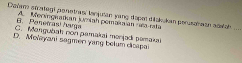 Dalam strategi penetrasi lanjutan yang dapat dilakukan perusahaan adalah
A. Meningkatkan jumlah pemakaian rata-rata
B. Penetrasi harga
_
C. Mengubah non pemakai menjadi pemakai
D. Melayani segmen yang belum dicapai