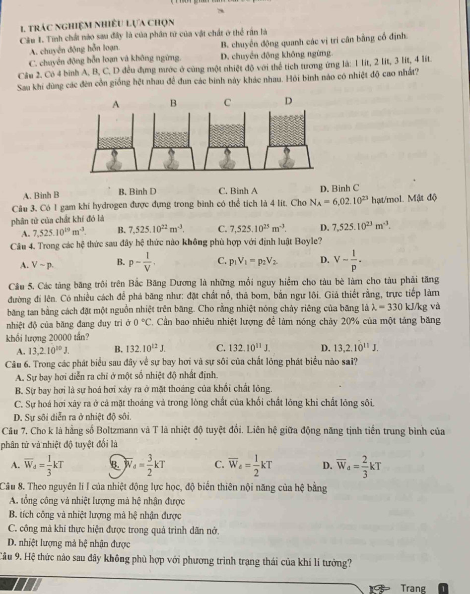 trác nghiệm nhiều lựa chọn
Câu 1. Tính chất nào sau đây là của phân tử của vật chất ở thể rấn là
A. chuyển động hỗn loạn. B. chuyển động quanh các vị trí cân bằng cố định.
C. chuyển động hỗn loạn và không ngừng. D. chuyển động không ngừng.
Câu 2. Có 4 binh A, B, C, D đều đựng nước ở cùng một nhiệt độ với thể tích tương ứng là: 1 lít, 2 lít, 3 lít, 4 lít.
Sau khi dùng các đèn cồn giống hệt nhau đề đun các binh này khác nhau. Hỏi bình nào có nhiệt độ cao nhất?
C
A. Binh B B. Binh D C. Bình A D. Binh C
Câu 3. Có 1 gam khi hydrogen được đựng trong bình có thể tích là 4 lít. Cho N_A=6,02.10^(23)
phân tử của chất khí đó là hạt/mol. Mật độ
A. 7,525.10^(19)m^(-3). B. 7,525.10^(22)m^(-3). C. 7,525.10^(25)m^(-3). D. 7,525.10^(23)m^(-3).
Câu 4. Trong các hệ thức sau đây hệ thức nào không phù hợp với định luật Boyle?
A. Vsim p.
B. p- 1/V . V- 1/p .
C. p_1V_1=p_2V_2. D.
Câu 5. Các tảng băng trôi trên Bắc Băng Dương là những mối nguy hiểm cho tàu bè làm cho tàu phải tăng
đường đi lên. Có nhiều cách để phá băng như: đặt chất nổ, thả bom, bắn ngư lôi. Giả thiết rằng, trực tiếp làm
băng tan bằng cách đặt một nguồn nhiệt trên băng. Cho rằng nhiệt nóng chảy riêng của băng là lambda =330 kJ/kg và
nhiệt độ của băng đang duy trì ở 0°C. Cần bao nhiêu nhiệt lượng để làm nóng chảy 20% của một tảng băng
khổi lượng 20000 tần?
A. 13,2.10^(10)J. B. 132.10^(12)J. C. 132.10^(11)J. D. 13,2.10^(11)J.
Câu 6. Trong các phát biểu sau đây về sự bay hơi và sự sôi của chất lỏng phát biểu nào sai?
A. Sự bay hơi diễn ra chỉ ở một số nhiệt độ nhất định.
B. Sự bay hơi là sự hoá hơi xảy ra ở mặt thoáng của khổi chất lỏng.
C. Sự hoá hơi xảy ra ở cả mặt thoáng và trong lòng chất của khổi chất lỏng khi chất lỏng sôi.
D. Sự sôi diễn ra ở nhiệt độ sôi.
Câu 7. Cho k là hằng số Boltzmann và T là nhiệt độ tuyệt đổi. Liên hệ giữa động năng tịnh tiến trung bình của
phân tử và nhiệt độ tuyệt đối là
A. overline W_d= 1/3 kT B. overline W_d= 3/2 kT C. overline W_d= 1/2 kT D. overline W_d= 2/3 kT
Câu 8. Theo nguyên lí I của nhiệt động lực học, độ biển thiên nội năng của hệ bằng
A. tổng công và nhiệt lượng mà hệ nhận được
B. tích công và nhiệt lượng mà hệ nhận được
C. công mà khí thực hiện được trong quá trình dãn nở.
D. nhiệt lượng mà hệ nhận được
Câu 9. Hệ thức nào sau đây không phù hợp với phương trình trạng thái của khí lí tưởng?
13 Trang