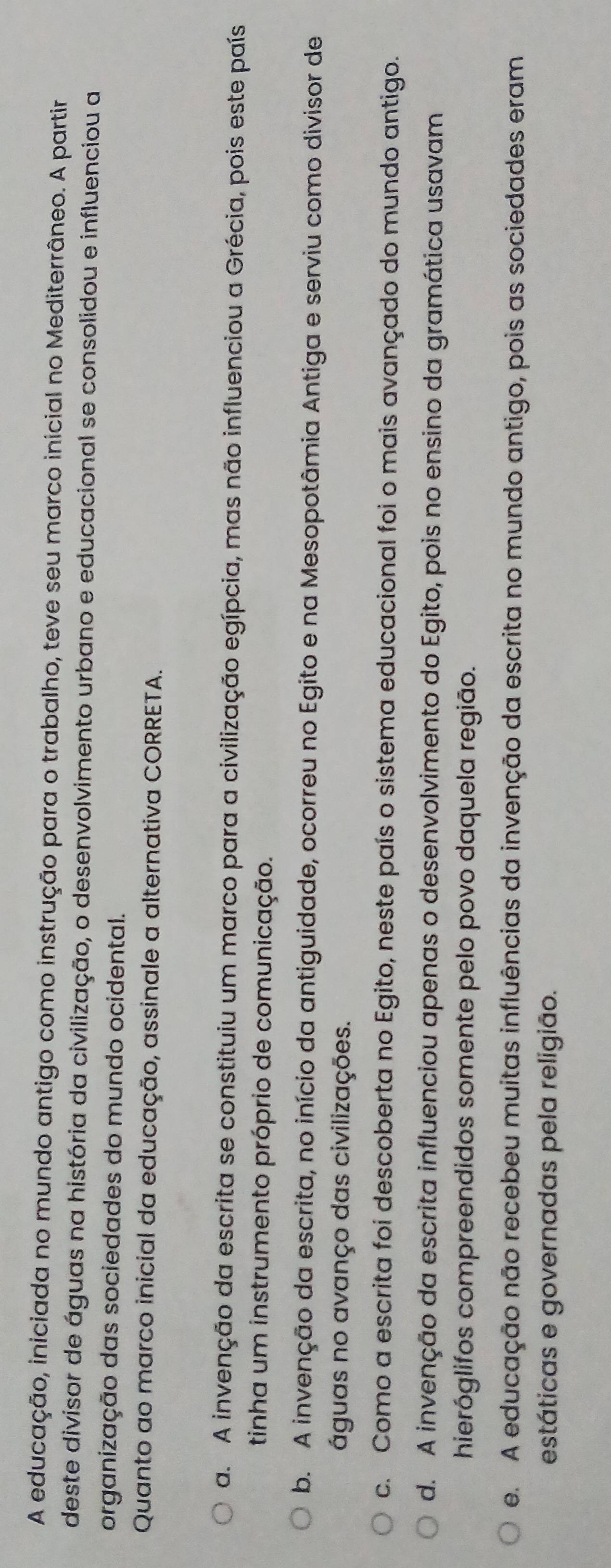 A educação, iniciada no mundo antigo como instrução para o trabalho, teve seu marco inicial no Mediterrâneo. A partir
deste divisor de águas na história da civilização, o desenvolvimento urbano e educacional se consolidou e influenciou a
organização das sociedades do mundo ocidental.
Quanto ao marco inicial da educação, assinale a alternativa CORRETA.
a. A invenção da escrita se constituiu um marco para a civilização egípcia, mas não influenciou a Grécia, pois este país
tinha um instrumento próprio de comunicação.
b. A invenção da escrita, no início da antiguidade, ocorreu no Egito e na Mesopotâmia Antiga e serviu como divisor de
águas no avanço das civilizações.
c. Como a escrita foi descoberta no Egito, neste país o sistema educacional foi o mais avançado do mundo antigo.
d. A invenção da escrita influenciou apenas o desenvolvimento do Egito, pois no ensino da gramática usavam
hieróglifos compreendidos somente pelo povo daquela região.
e. A educação não recebeu muitas influências da invenção da escrita no mundo antigo, pois as sociedades eram
estáticas e governadas pela religião.