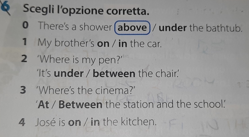 Scegli l’opzione corretta. 
0 There's a shower(above) / under the bathtub. 
1 My brother's on / in the car. 
2 ‘Where is my pen?’ 
‘It’s under / between the chair.’ 
3 ‘Where’s the cinema?’ 
'At / Between the station and the school.' 
4 José is on / in the kitchen.