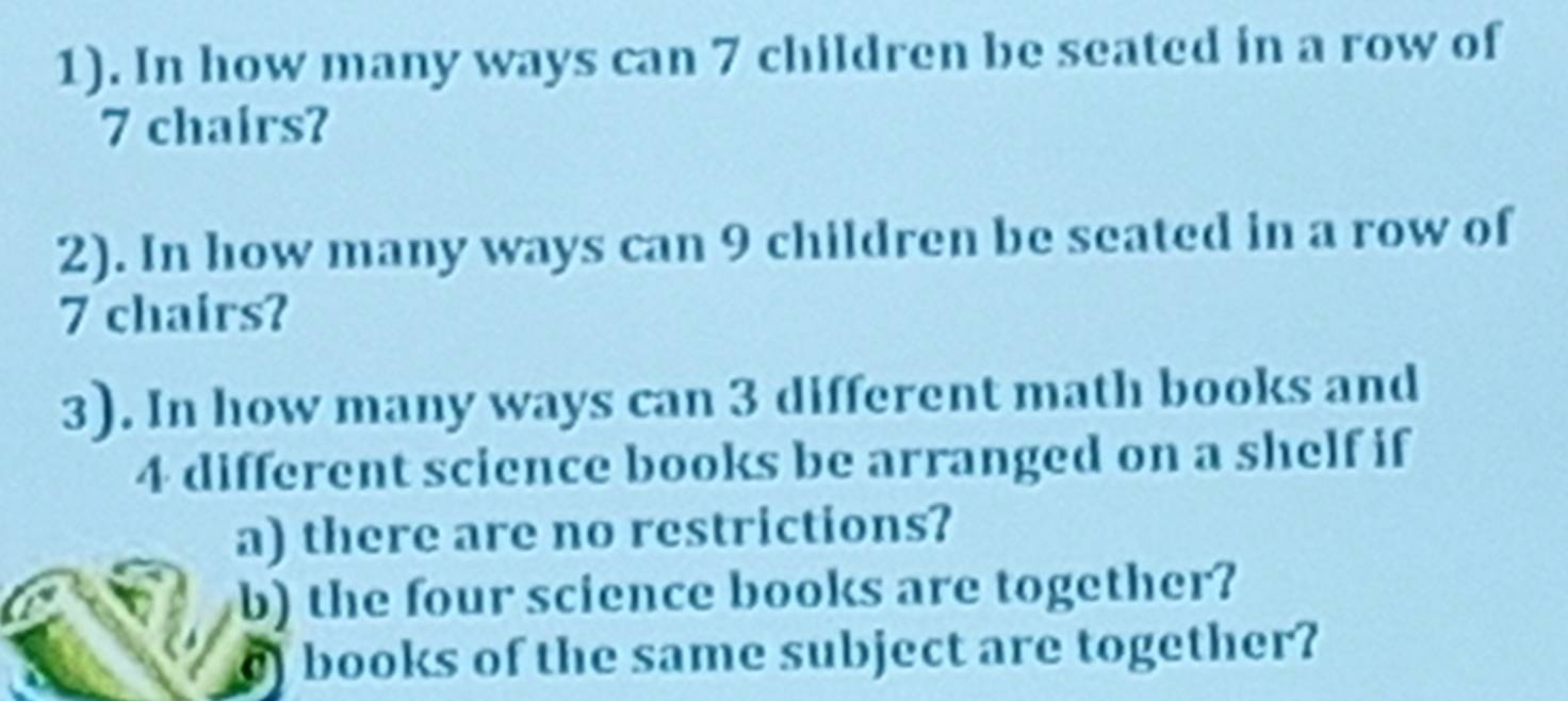 1). In how many ways can 7 children be seated in a row of
7 chairs? 
2). In how many ways can 9 children be seated in a row of
7 chairs? 
3). In how many ways can 3 different math books and
4 different science books be arranged on a shelf if 
a) there are no restrictions? 
b) the four science books are together? 
) books of the same subject are together?