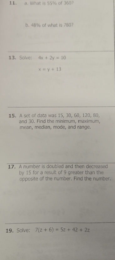 What is 55% of 360?
b. 48% of what is 780?
13. Solve: 4x+2y=10
x=y+13
15. A set of data was 15, 30, 60, 120, 80,
and 30. Find the minimum, maximum,
mean, median, mode, and range.
17. A number is doubled and then decreased
by 15 for a result of 9 greater than the
opposite of the number. Find the number.
19. Solve: 7(z+6)=5z+42+2z