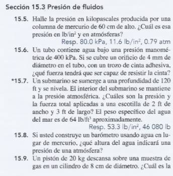 Sección 15.3 Presión de fluidos 
15.5. Halle la presión en kilopascales producida por una 
columna de mercurio de 60 cm de alto. ¿Cuál es esa 
presión en lbsqrt(i)n^2 y en atmósferas? 
Resp. 80.0 kPa, 11.6lb/in^2 , 0.79 atm 
15.6. Un tubo contiene agua bajo una presión manomé- 
trica de 400 kPa. Si se cubre un orificio de 4 mm de 
diámetro en el tubo, con un trozo de cinta adhesiva. 
¿qué fuerza tendrá que ser capaz de resistir la cinta? 
*15.7. Un submarino se sumerge a una profundidad de 120
ft y se nivela. El interior del submarino se mantiene 
a la presión atmosférica. ¿Cuáles son la presión y 
la fuerza total aplicadas a una escotilla de 2 ft de 
ancho y 3 ft de largo? El peso específico del agua 
del mar es de 64lb/ft^3 aproximadamente. 
Resp. 53.3lb/in^2 , 46 080 lb
15.8. Si usted construye un barómetro usando agua en lu- 
gar de mercurio, ¿qué altura del agua indicará una 
presión de una atmósfera? 
15.9. Un pistón de 20 kg descansa sobre una muestra de 
gas en un cilindro de 8 cm de diámetro. ¿Cuál es la