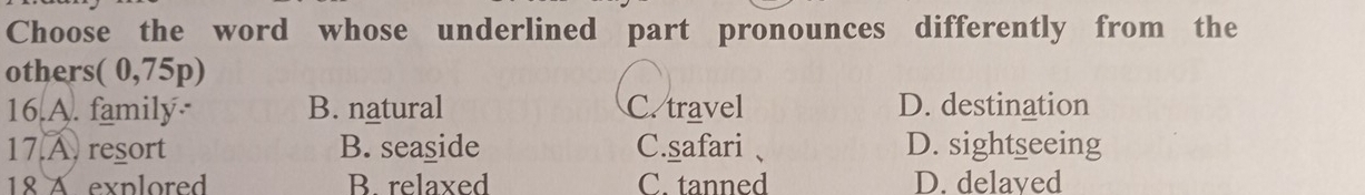 Choose the word whose underlined part pronounces differently from the
others( 0,75p)
16.A. family B. natural C. travel D. destination
17 A. resort B. seaside C.safari、 D. sightseeing
18 A explored B. relaxed C. tanned D. delaved