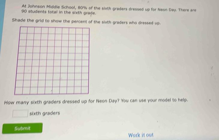 At Johnson Middle School, 80% of the sixth graders dressed up for Neon Day. There are
90 students total in the sixth grade. 
Shade the grid to show the percent of the sixth graders who dressed up. 
How many sixth graders dressed up for Neon Day? You can use your model to help.
□ sixth graders 
Submit 
Work it out