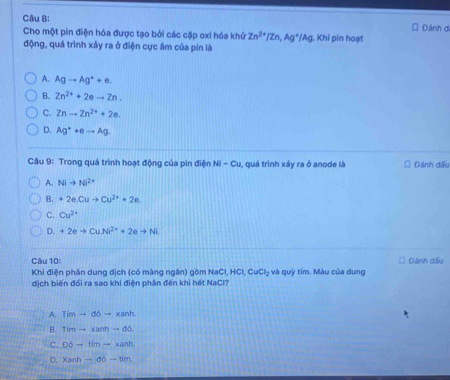 Đánh dị
Cho một pin điện hóa được tạo bởi các cặp oxi hóa khử Zn^(2+)/Zn, Ag^+/Ag. Khi pin hoạt
động, quá trình xảy ra ở điện cực âm của pin là
A. Agto Ag^++e.
B. Zn^(2+)+2eto Zn.
C. Znto Zn^(2+)+2e.
D. Ag^++eto Ag. 
Câu 9: Trong quá trình hoạt động của pin điện Ni-Cu , quá trình xảy ra ở anode là Đ Đánh dấu
A. Nito Ni^(2+)
B. +2e.Cuto Cu^(2+)+2e.
C. Cu^(2+)
D. +2eto Cu.Ni^(2+)+2eto Ni. 
Câu 10: Đánh dấu
Khi điện phân dung dịch (có màng ngăn) gồm NaCl HCl, CuCl_2 và quỷ tím. Màu của dung
dịch biến đổi ra sao khi điện phân đến khi hết NaCl?
A. Timto doto xanh.
B. Timto xanhto db.
C. DOO-timh.
D. Xanhto ddto tim.