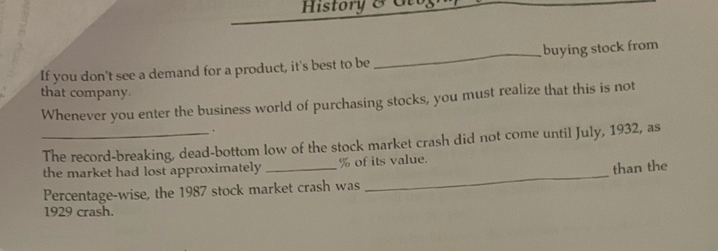 History 8 6 
If you don't see a demand for a product, it's best to be _buying stock from 
that company. 
Whenever you enter the business world of purchasing stocks, you must realize that this is not 
. 
_The record-breaking, dead-bottom low of the stock market crash did not come until July, 1932, as 
the market had lost approximately _ % of its value. 
than the 
Percentage-wise, the 1987 stock market crash was 
_ 
1929 crash.