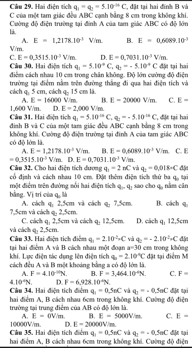 Hai điện tích q_1=q_2=5.10^(-16)C , đặt tại hai đỉnh B và
C của một tam giác đều ABC cạnh bằng 8 cm trong không khí.
Cường độ điện trường tại đỉnh A của tam giác ABC có độ lớn
là.
A. E=1,2178.10^(-3)V/m. B. E=0,6089.10^(-3)
V/m.
C. E=0,3515.10^(-3)V/m. D. E=0,7031.10^(-3)V/m.
Câu 30. Hai điện tích q_1=5.10^(-9)C,q_2=-5.10^(-9)C đặt tại hai
điểm cách nhau 10 cm trong chân không. Độ lớn cường độ điện
trường tại điểm nằm trên đường thắng đi qua hai điện tích và
cách q_15cm , cách q_215cmla.
A. E=16000V/_1 m. B. E=20000V/m. C. E=
1,600 V/m. D. E=2,000V/m.
Câu 31. Hai điện tích q_1=5.10^(-16)C,q_2=-5.10^(-16)C , đặt tại hai
đỉnh B và C của một tam giác đều ABC cạnh bằng 8 cm trong
không khí. Cường độ điện trường tại đỉnh A của tam giác ABC
có độ lớn là.
A. E=1,2178.10^(-3)V/m. B. E=0,6089.10^(-3)V/m. C. E
=0,3515.10^(-3)V/m. D. E=0,7031.10^(-3)V/m.
Câu 32. Cho hai điện tích dương q_1=2nC và q_2=0,018mu C đặt
cố định và cách nhau 10 cm. Đặt thêm điện tích thứ ba q_0 tại
một điểm trên đường nối hai điện tích q_1,q_2 sao cho q_0 nằm cân
bằng. Vị trí của q_0l_hat a
A. cách q_1 2,5cm và cách q_27,5cm. B. cách q_1
7,5cm và cách q_22,5cm.
C. cách q_1 2,5cm và cách q_212,5cm. D. cách q_112,5cn
và cách q_22,5cm.
Câu 33. Hai điện tích điểm q_1=2.10^(-2)mu C và q_2=-2.10^(-2)mu C đặt
tại hai điểm A và B cách nhau một đoạn a=30 cm trong không
khí. Lực điện tác dụng lên điện tích q_0=2.10^(-9)C đặt tại điểm M
cách đều A và B một khoảng bằng a có độ lớn là.
A. F=4.10^(-10)N. B. F=3,464.10^(-6)N. C. F=
4.10^(-6)N. D. F=6,928.10^(-6)N.
Câu 34. Hai điện tích điệm q_1=0,5nC và q_2=-0,5nC đặt tại
hai điểm A, B cách nhau 6cm trong không khí. Cường độ điện
trường tại trung điểm của AB có độ lớn là.
A. E=0V/m. B. E=5000V/m. C. E=
10000V/m. D. E=20000V/m.
Câu 35. Hai điện tích điểm q_1=0,5nC và q_2=-0,5nC đặt tại
hai điểm A, B cách nhau 6cm trong không khí. Cường độ điện