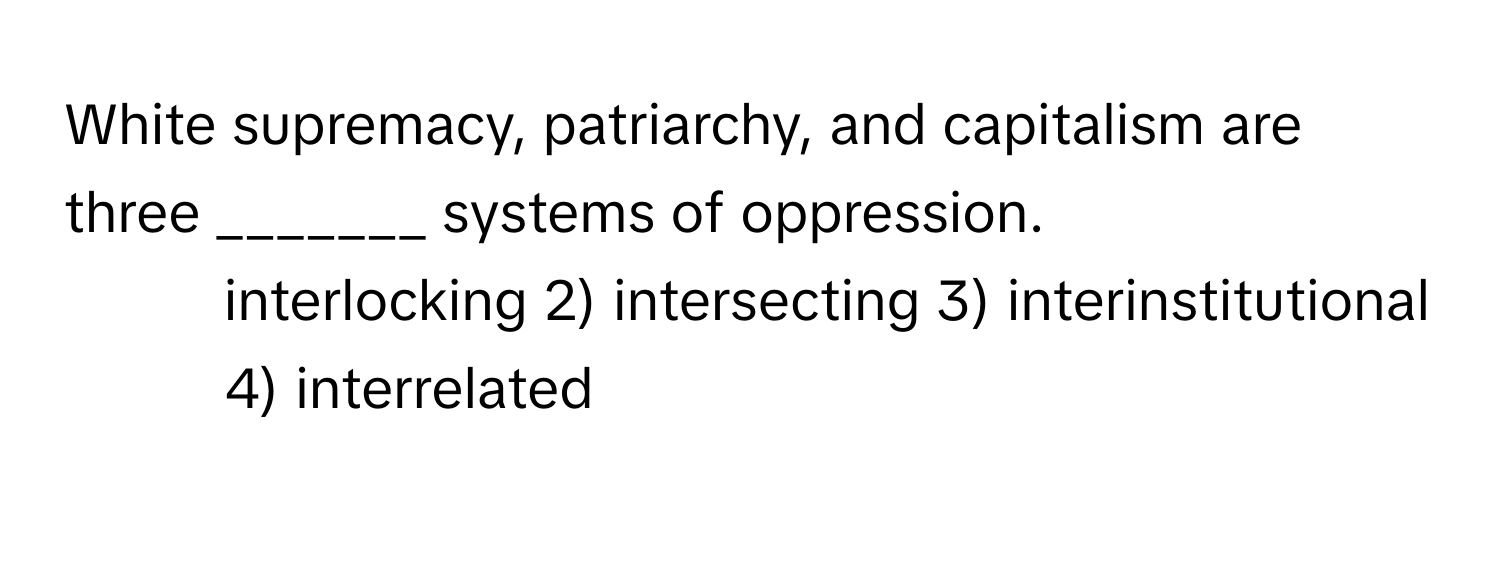 White supremacy, patriarchy, and capitalism are three _______ systems of oppression.

1) interlocking 2) intersecting 3) interinstitutional 4) interrelated