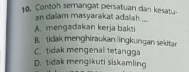 Contoh semangat persatuan dan kesatu-
an dalam masyarakat adalah ....
A. mengadakan kerja bakti
B. tidak menghiraukan lingkungan sekitar
C. tidak mengenal tetangga
D. tidak mengikuti siskamling