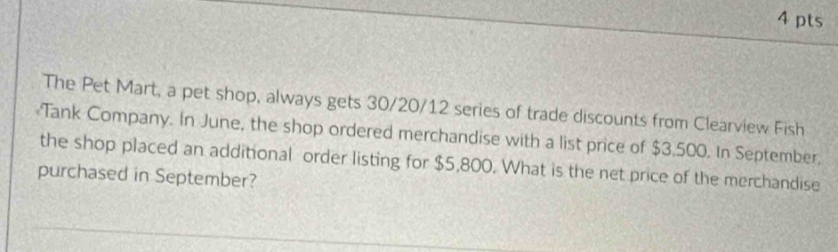 The Pet Mart, a pet shop, always gets 30/20/12 series of trade discounts from Clearview Fish 
Tank Company. In June, the shop ordered merchandise with a list price of $3,500. In September, 
the shop placed an additional order listing for $5,800. What is the net price of the merchandise 
purchased in September?