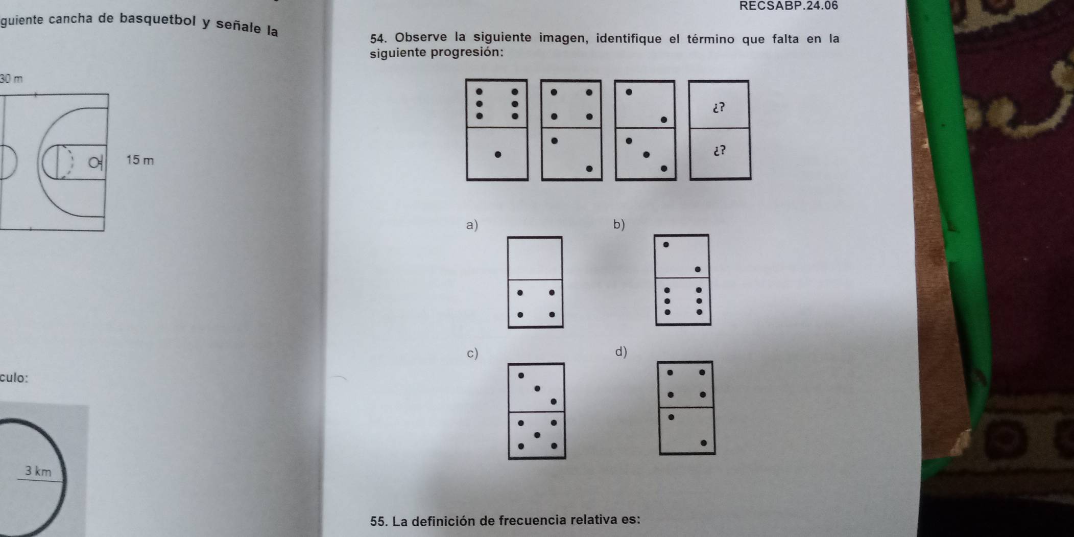 RECSABP.24.06 
guiente cancha de basquetbol y señale la 
54. Observe la siguiente imagen, identifique el término que falta en la 
siguiente progresión:
30 m.
15 m
a) 
b) 
c) 
d) 
culo: 
55. La definición de frecuencia relativa es: