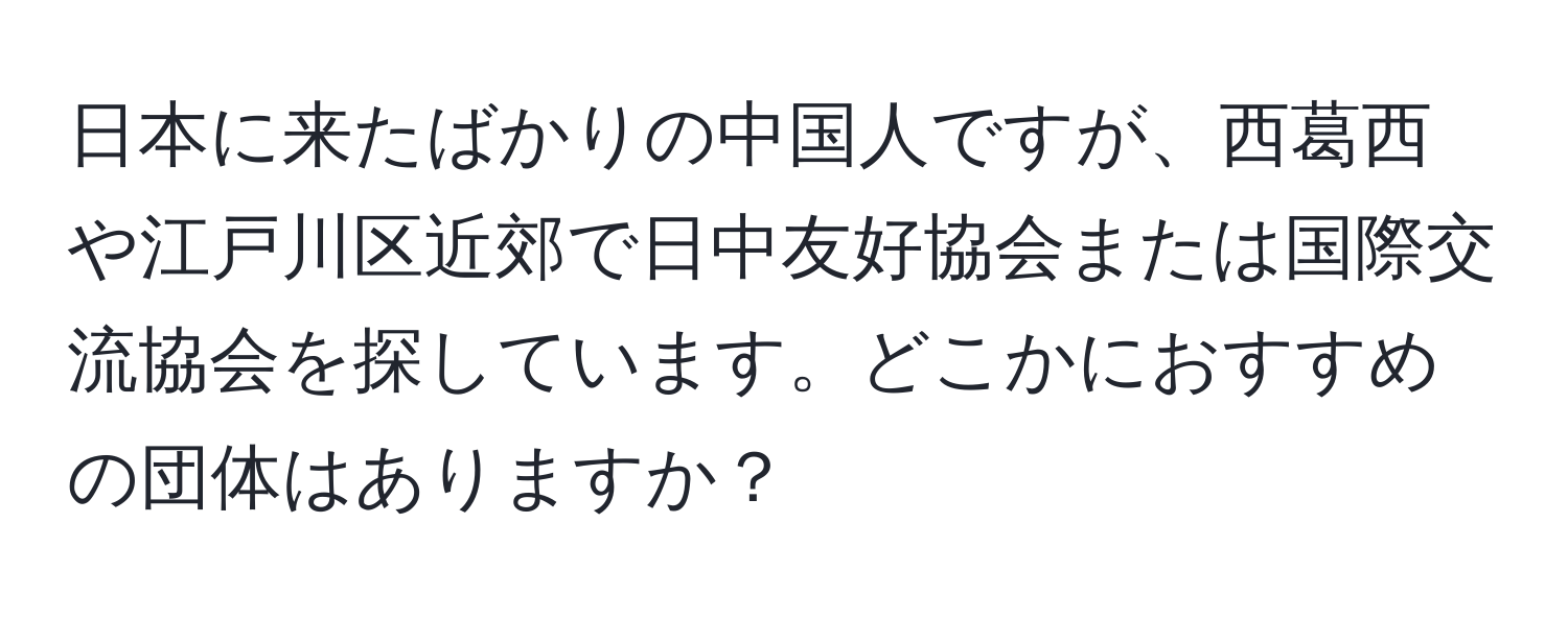 日本に来たばかりの中国人ですが、西葛西や江戸川区近郊で日中友好協会または国際交流協会を探しています。どこかにおすすめの団体はありますか？