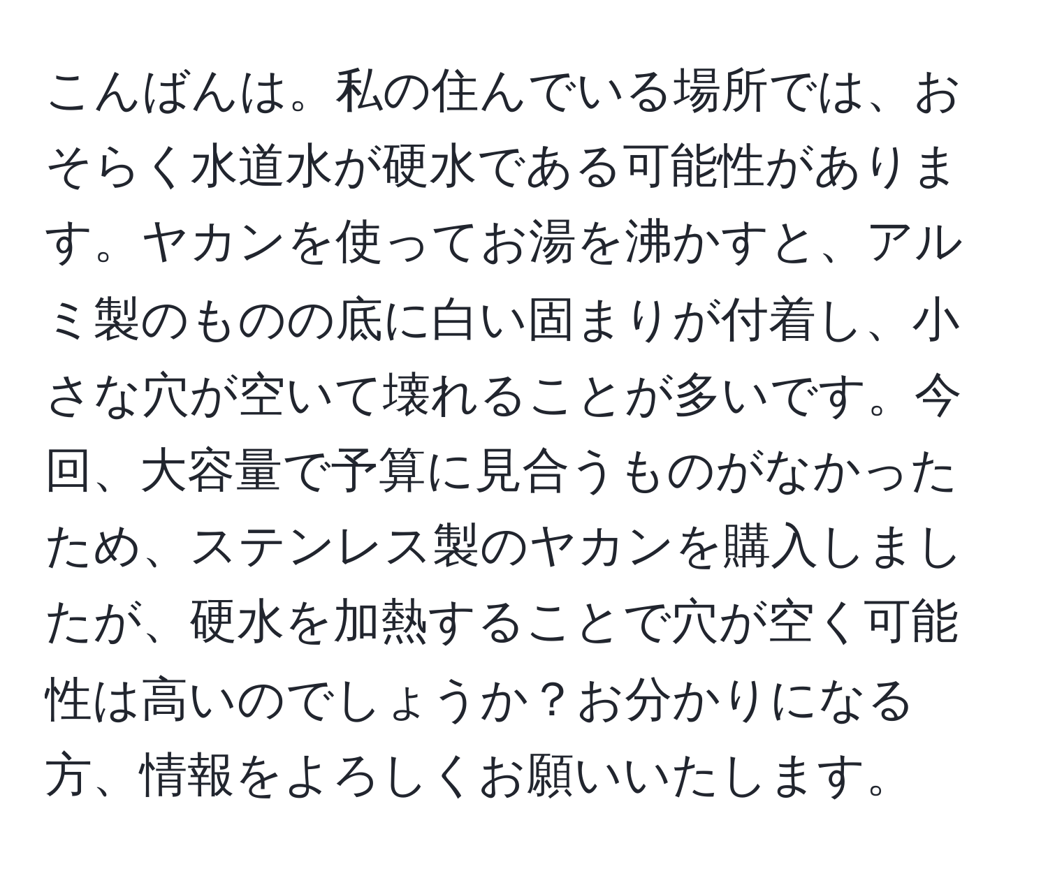 こんばんは。私の住んでいる場所では、おそらく水道水が硬水である可能性があります。ヤカンを使ってお湯を沸かすと、アルミ製のものの底に白い固まりが付着し、小さな穴が空いて壊れることが多いです。今回、大容量で予算に見合うものがなかったため、ステンレス製のヤカンを購入しましたが、硬水を加熱することで穴が空く可能性は高いのでしょうか？お分かりになる方、情報をよろしくお願いいたします。