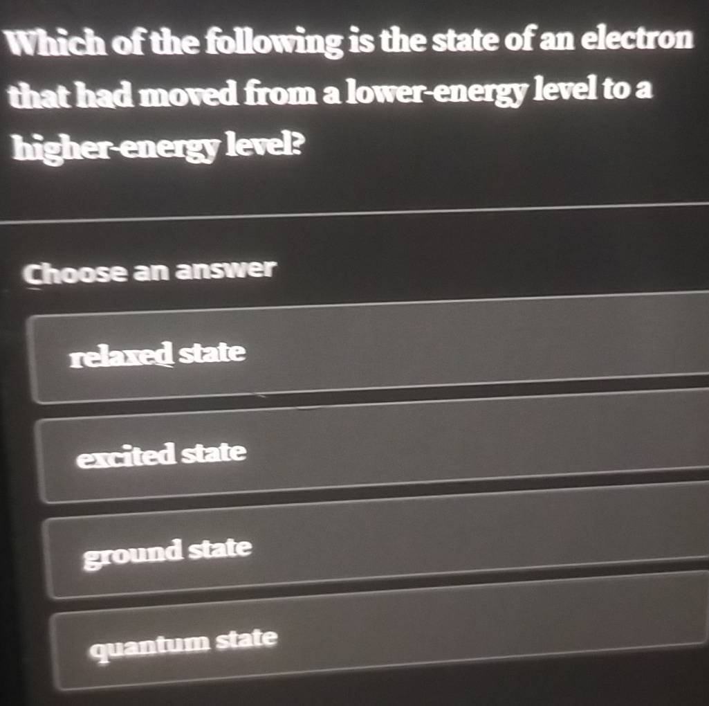 Which of the following is the state of an electron
that had moved from a lower-energy level to a
higher-energy level?
Choose an answer
relaxed state
excited state
ground state
quantum state