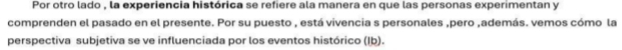 Por otro lado , la experiencia histórica se refiere ala manera en que las personas experimentan y 
comprenden el pasado en el presente. Por su puesto , está vivencia s personales ,pero ,además. vemos cómo la 
perspectiva subjetiva se ve influenciada por los eventos histórico (Ib).