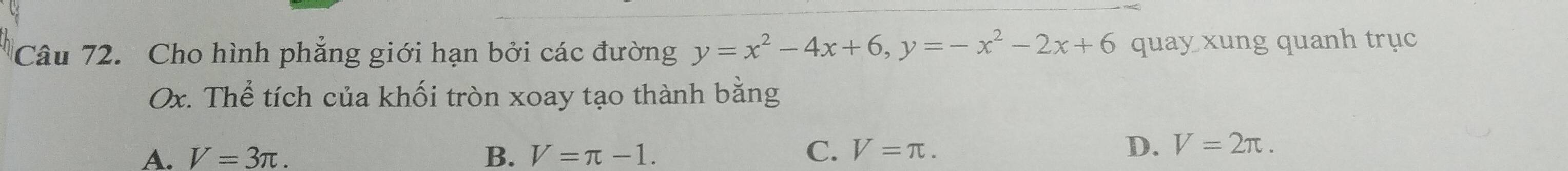 Cho hình phẳng giới hạn bởi các đường y=x^2-4x+6, y=-x^2-2x+6 quay xung quanh trục
Ox. Thể tích của khối tròn xoay tạo thành bằng
A. V=3π.
B. V=π -1. C. V=π.
D. V=2π.