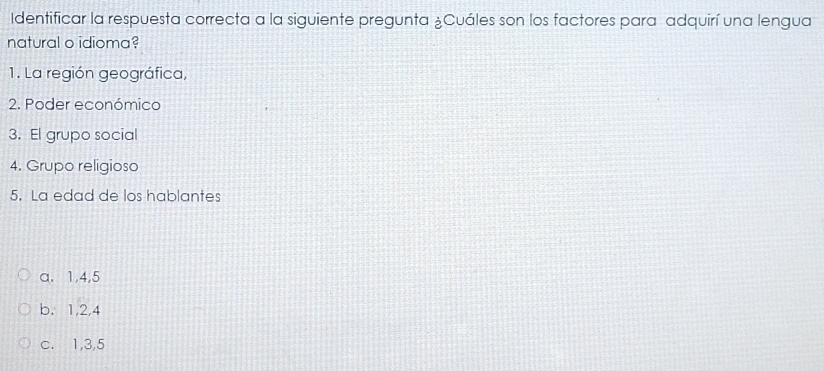 Identificar la respuesta correcta a la siguiente pregunta ¿Cuáles son los factores para adquirí una lengua
natural o idioma?
1. La región geográfica,
2. Poder económico
3. El grupo social
4. Grupo religioso
5. La edad de los hablantes
a. 1, 4, 5
b. 1, 2, 4
c. 1, 3, 5