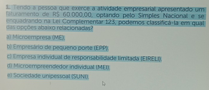 Tendo a pessoa que exerce a atividade empresarial apresentado um
faturamento de R$ 60.000,00, optando pelo Simples Nacional e se
enquadrando na Lei Complementar 123, podemos classificá-la em qual
das opções abaixo relacionadas?
a) Microempresa (ME).
b) Empresário de pequeno porte (EPP).
c) Empresa individual de responsabilidade limitada (EIRELI).
d) Microempreendedor individual (MEI).
e) Sociedade unipessoal (SUNI).