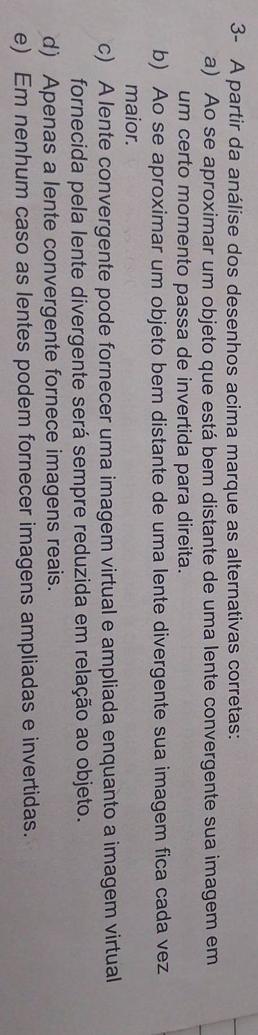 3- A partir da análise dos desenhos acima marque as alternativas corretas:
a) Ao se aproximar um objeto que está bem distante de uma lente convergente sua imagem em
um certo momento passa de invertida para direita.
b) Ao se aproximar um objeto bem distante de uma lente divergente sua imagem fica cada vez
maior.
c) A lente convergente pode fornecer uma imagem virtual e ampliada enquanto a imagem virtual
fornecida pela lente divergente será sempre reduzida em relação ao objeto.
d) Apenas a lente convergente fornece imagens reais.
e) Em nenhum caso as lentes podem fornecer imagens ampliadas e invertidas.