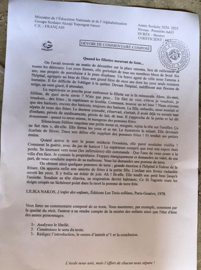 Ministère de l'Éducation Nationale et de l'Alphabétisation Année Scolaire 2024- 2025
Groupe Scolaire Akanji Yopougon Gesco  Niveau : Première A&D
C.E. : FRANÇAIS  DURÉE : 4heures COEFFICIENT : 4
DEVOIR DE COMMENTAIRE COMPOSÉ
a
Quand les fillettes meurent de faim...
40°
On l'avait trouvée un matin de décembre sur la place omoma, lieu de ralliement de
         
toutes les détresses. Les yeux fermés, elle grelottait de tous ses membres bleus de froid. Six
ans, une poupée de porcelaine à la peau diaphane. Un brave agent de ville nous l'amena à
l'hôpital, agrippée au bras de Dino son grand frère de onze ans dont les yeux seuls restaient
humains. Il fut difficile de l'obliger à la quitter. Devant l'hôpital, indifferent aux flocons de
neige, au vent glacé, il attendait.
La supérieure se pencha pour embrasser la fillette sur le lit minuscule. Alors, dis-moi,
Hélène, de quoi as-tu envie ? N'aie pas peur... Un filet de voix s'éleva je voudrais, je
voudrais... des frites ; la supérieure se troubla. Comment, trouver un tel luxe ? Nous n'avons
que des haricots, encore des haricots, toujours des haricots. La fille, enhardie, nous souriait et
répéta Je veux des frites. Le docteur consulté, s'énervait, s'irritait, il avait déjâ vu mourir tant
d'enfants, privés de médicaments, privés de lait, de tout. Il s'approcha de la petite et lui dit
doucement : quand tu seras mieux, tu mangeras des pommes frites.
Silencieuse Hélène esquissa une petite moue et, résignée, rejeta la tête sur l'oreiller, Ça
ne fait rien », dit-elle. Elle ferma les yeux et se tut. La dysenterie la minait. Elle devenait
écarlate de fièvre. Dans son délire elle suppliait des pommes frites ! Et tendait ses petites
mains.
Quand arrive le soir le jeune médecin l'examina, elle parut soudaine vicillie !
Comment la guérir, avec du jus de haricot ! La supérieure comprit que tout son espoir était
perdu. Se tournant vers nous (les infirmières) elle commanda : Que l'une de vous coure à la
villa d'en face. Je connais la propriétaire. Frappez énergiquement et demandez au valet, de ma
part, de vous conduire auprès de sa maîtresse. Vous lui demandez une pomme de terre.
On obtient ainsi quelques pommes de terre ; grande émotion à l'hôpital à l'odeur de la
friture. On apporta enfin une assiette de frites à la petite fille. L'enfant aux lèvres violacées
ouvrit les yeux. Il y brilla un éclair de joie. Ah ! fit-elle. Elle tendit son petit bras jusqu'à
l'assiette. Soudain sa tête chavira, sa respiration devint haletante. Ce fit l'agonie mais les
doigts crispés ne lâchèrent point dans la mort la pomme de terre frite.
LILIKA NAKOS, L'enfer des enfants, Éditions Les Trois collines, Paris-Genève, 1978.
Vous ferez un commentaire composé de ce texte. Vous montrerez, par exemple, comment par
la qualité du récit, l'auteur a su rendre compte de la misère des enfants ainsi que l'état d'âme
des autres personnages.
I- Analysez le libellé.
2- Construisez le sens du texte.
3- Rédigez l'introduction, le centre d'intérêt n°I et la conclusion.
L'école nous unit, mais l'effort de chacun nous sépare !