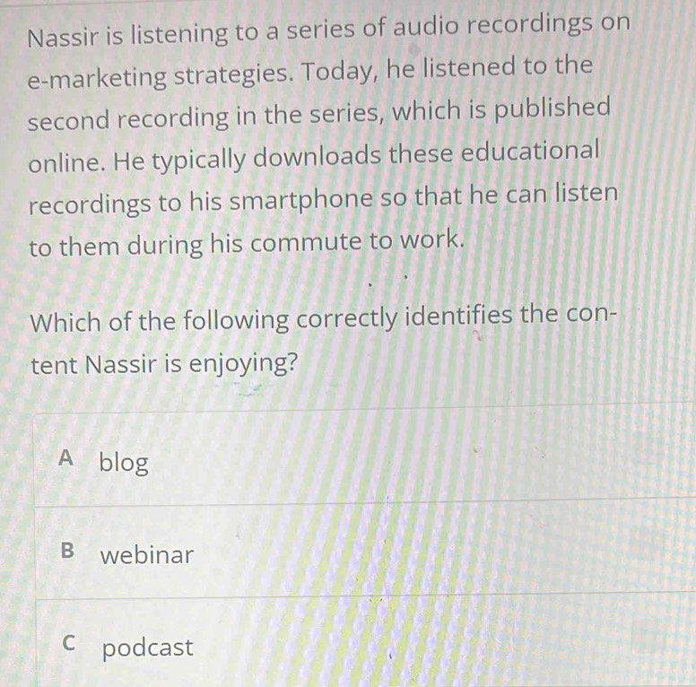 Nassir is listening to a series of audio recordings on
e-marketing strategies. Today, he listened to the
second recording in the series, which is published
online. He typically downloads these educational
recordings to his smartphone so that he can listen
to them during his commute to work.
Which of the following correctly identifies the con-
tent Nassir is enjoying?
A blog
B webinar
C podcast