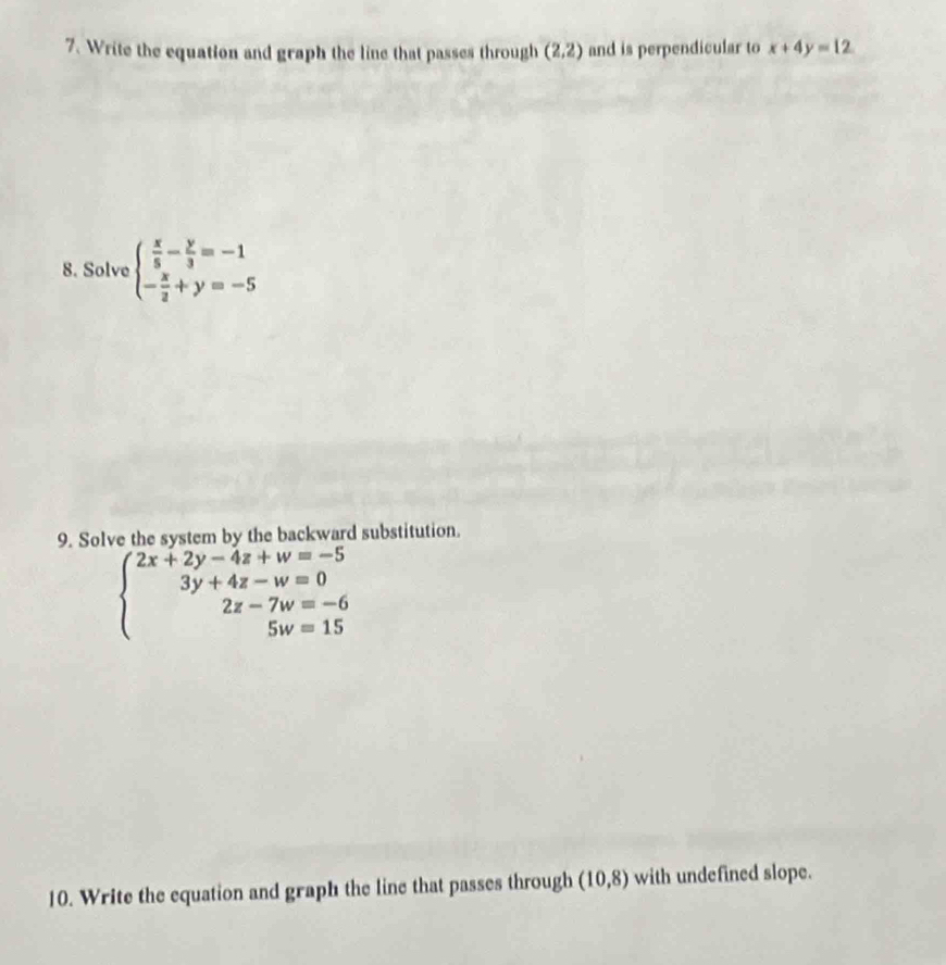 Write the equation and graph the line that passes through (2,2) and is perpendicular to x+4y=12
8. Solve beginarrayl  x/5 - y/3 =-1 - x/2 +y=-5endarray.
9. Solve the system by the backward substitution.
beginarrayl 2x+2y-4z+w=-5 3y+4z-w=0 2z-7w=-6 5w=15endarray.
10. Write the equation and graph the line that passes through (10,8) with undefined slope.