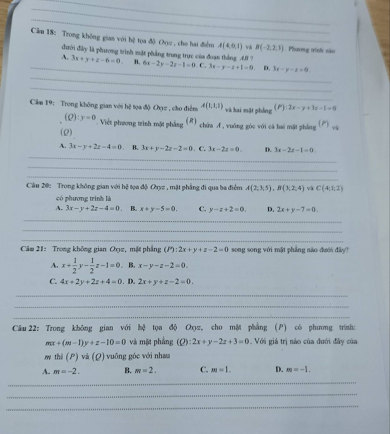 Trong không gian với hệ tọa độ Oxyz , cho hai điểm A(4;0;1) và B(-2;2;3). Phương trình nào
đưới đây là phương trình mặt phẳng trung trực của đoạn thắng AB ?
_
_
A. 3x+y+z-6=0. B. 6x-2y-2z-1=0. C. 3x-y-z+1=0. D. 3x-y-z=0.
_
Câu 19: Trong không gian với hệ tọa độ Oxyz , cho điểm A(1;1;1) và hai mặt phẳng (P):2x-y+3z-1=0
(Q):y=0 T. Viết phương trình mặt phẳng (R) chứa A , vuông góc với cá hai mặt phẳng P) và
(2)
A. 3x-y+2z-4=0 B. 3x+y-2z-2=0. C. 3x-2z=0. D. 3x-2z-1=0.
_
_
_
Câu 20: Trong không gian với hệ tọa độ Oxyz , mặt phẳng đi qua ba điểm A(2;3;5),B(3;2;4) và C(4;1;2)
có phương trình là
A. 3x-y+2z-4=0 B. x+y-5=0. C. y-z+2=0. D. 2x+y-7=0.
_
_
_
Câu 21: Trong không gian Oxyz, mặt phẳng (P): 2x+y+z-2=0 song song với mặt phẳng nào dưới đây?
A. x+ 1/2 y- 1/2 z-1=0 B. x-y-z-2=0.
C. 4x+2y+2z+4=0. D. 2x+y+z-2=0.
_
_
_
Câu 22: Trong không gian với hệ tọa độ Oxyz, cho mặt phẳng (P) có phương trình:
mx+(m-1)y+z-10=0 và mặt phẳng (Q):2x+y-2z+3=0. Với giá trị nào của đưới đây của
m thì (P) và (Q) vuông góc với nhau
A. m=-2. B. m=2. C. m=1. D. m=-1.
_
_
_