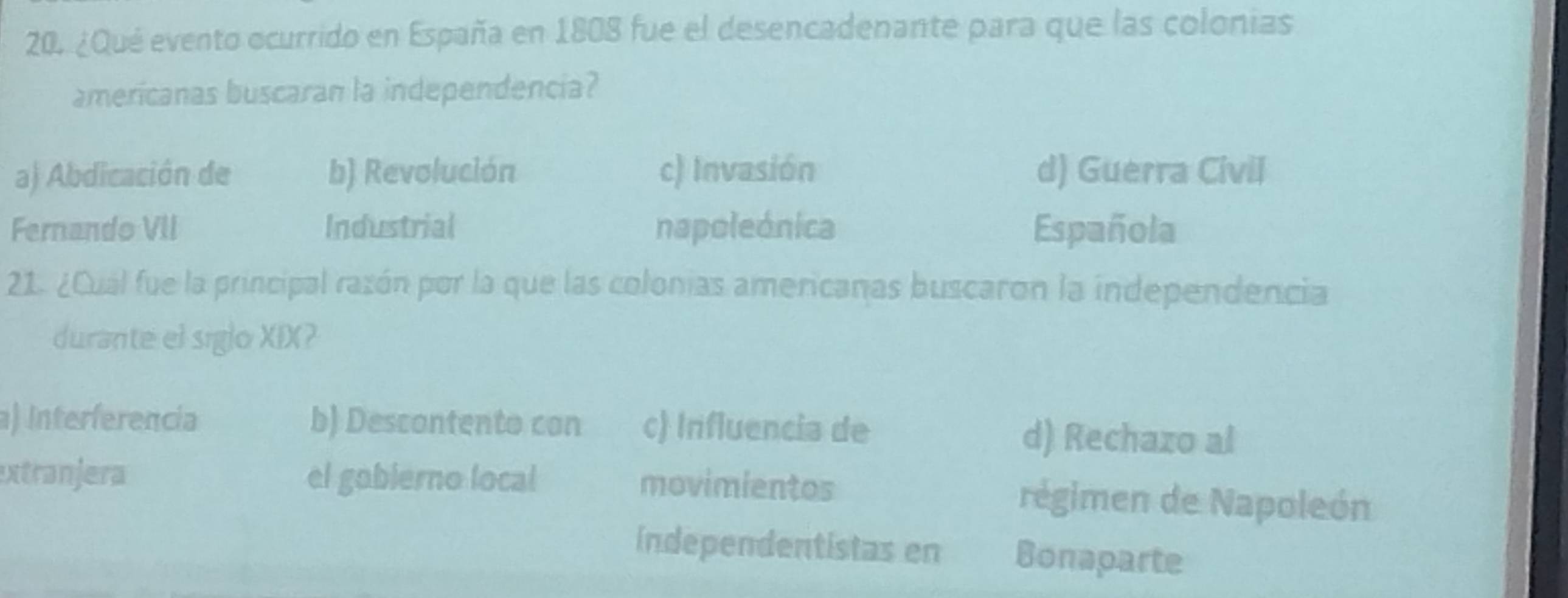 ¿Qué evento ocurrido en España en 1808 fue el desencadenante para que las colonias
americanas buscaran la independencia?
a) Abdicación de b) Revolución c) Invasión d) Guerra Civil
Fernando VII Industrial napoleónica Española
21. ¿Cual fue la principal razón por la que las colonias americanas buscaron la independencia
durante el siglo XIX?
a) Interferencia b) Descontento con c) Influencia de d) Rechazo al
xtranjera el gobierno local movimientos régimen de Napoleón
índependentistas en Bonaparte