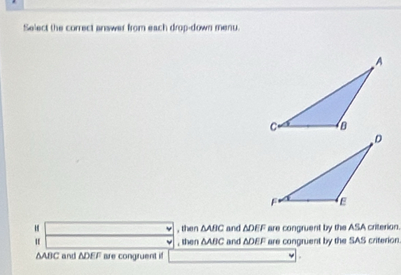 Select the correct answer from each drop-down menu.
, then ΔABC and ΔDEF are congruent by the ASA criterion.
, then ΔABC and ΔDEF are congruent by the SAS criterion.
ΔABC and ADEF are congruent if