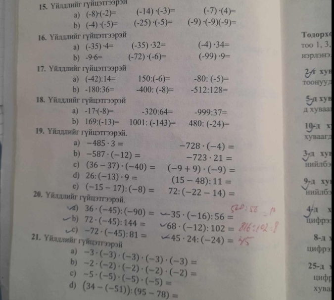 Υїλυψηйг гγйцэтгээpэ|
a) (-8)· (-2)= (-14)· (-3)= (-7)· (4)=
b) (-4)· (-5)= (-25)· (-5)= (-9)· (-9)(-9)=
16. Υйψψнйг гγйцэтгээрэй Τодорxe
a) (-35)· 4= (-35)· 32= (-4)· 34= τoo 1, 3,
b) -9· 6= (-72)· (-6)= (-99)· 9= нэрлэHэ.
17. Υїψψийг гγйцэтгээрэй
2 xyb
a) (-42):14= 150:(-6)= -80:(-5)=
b) -180:36= -400:(-8)= -512:128= тооhуул
18. Υйдψιийг гγйцэтгээрэй
5-a xye
a) -17· (-8)= -320:64= -999:37= д xувааl
b) 169:(-13)= 1001:(-143)= 480:(-24)= 10-x
19. Υйιυийг гγйцэтгээрэй.
xуваагд
-728· (-4)=
a) -485· 3= 3-a xy
b) -587· (-12)= -723· 21=
c) (36-37)· (-40)= (-9+9)· (-9)= hhǐl169
d) 26:(-13)· 9= (15-48):11= 9-a xy
e) (-15-17):(-8)= 72:(-22-14)=
hhả169
20. Υйдυκйr гγйцэтгээрэй.
d) 36· (-45):(-90)= 35· (-16):56=
4-a x
unφp>
b) 72· (-45):144= 68· (-12):102= 8-π
c) -72· (-45):81= ∠ 45· 24:(-24)=
21. Yīацυвг гуйцэттээрэй
a)
b) -3· (-3)· (-3)· (-3)· (-3)=
цuфpэ
25-x `
c) -5· (-5)· (-5)· (-5)= -2· (-2)· (-2)· (-2)· (-2)= циф
d) (34-(-51)):(95-78)=
xyba